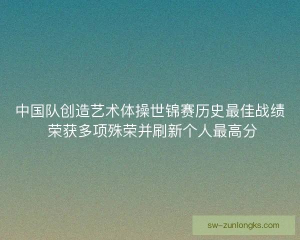 中国队创造艺术体操世锦赛历史最佳战绩 荣获多项殊荣并刷新个人最高分