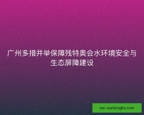 广州多措并举保障残特奥会水环境安全与生态屏障建设 广州多措并举保障残特奥会水环境安全与生态屏障建设