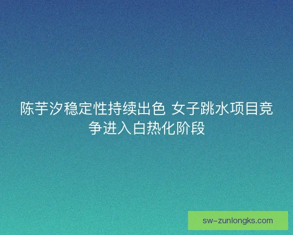 陈芋汐稳定性持续出色 女子跳水项目竞争进入白热化阶段