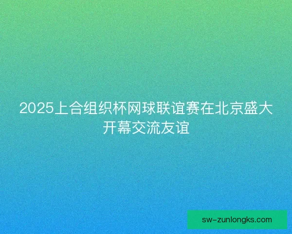 2025上合组织杯网球联谊赛在北京盛大开幕交流友谊