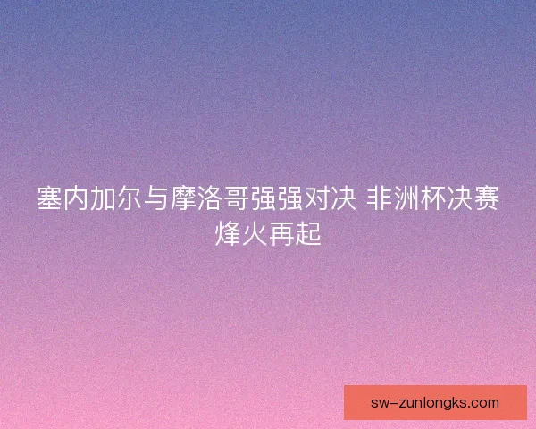 塞内加尔与摩洛哥强强对决 非洲杯决赛烽火再起