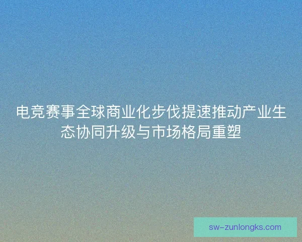 电竞赛事全球商业化步伐提速推动产业生态协同升级与市场格局重塑