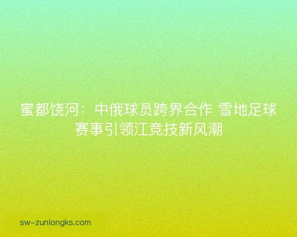 蜜都饶河：中俄球员跨界合作 雪地足球赛事引领江竞技新风潮