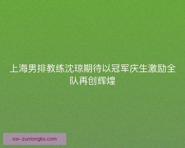 上海男排教练沈琼期待以冠军庆生激励全队再创辉煌