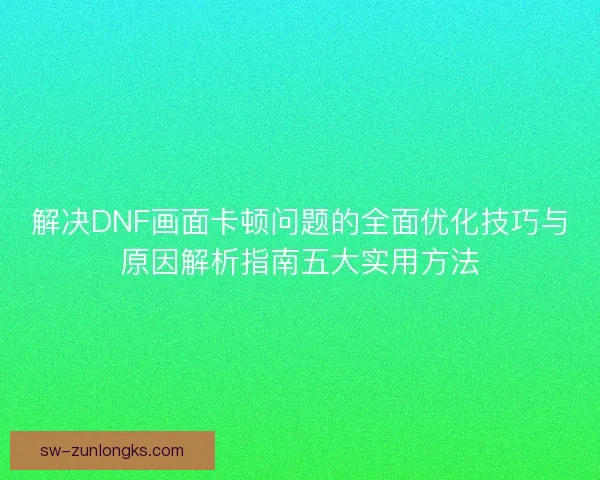 解决DNF画面卡顿问题的全面优化技巧与原因解析指南五大实用方法 解决DNF画面卡顿问题的全面优化技巧与原因解析指南五大实用方法