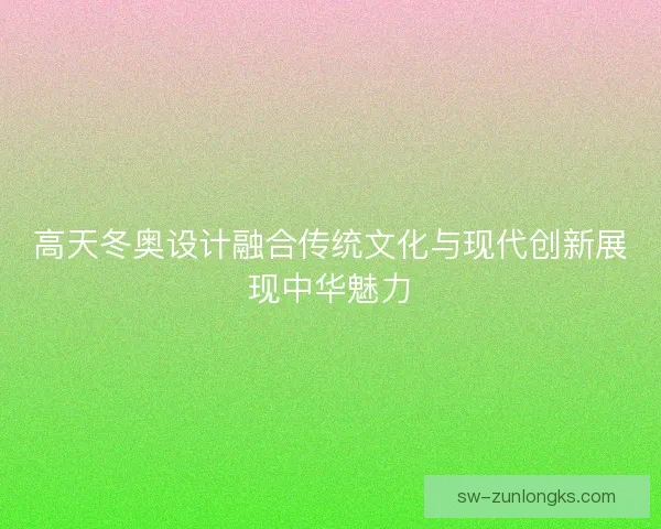 高天冬奥设计融合传统文化与现代创新展现中华魅力 高天冬奥设计融合传统文化与现代创新展现中华魅力