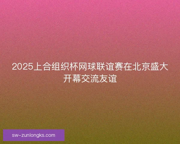 2025上合组织杯网球联谊赛在北京盛大开幕交流友谊 2025上合组织杯网球联谊赛在北京盛大开幕交流友谊