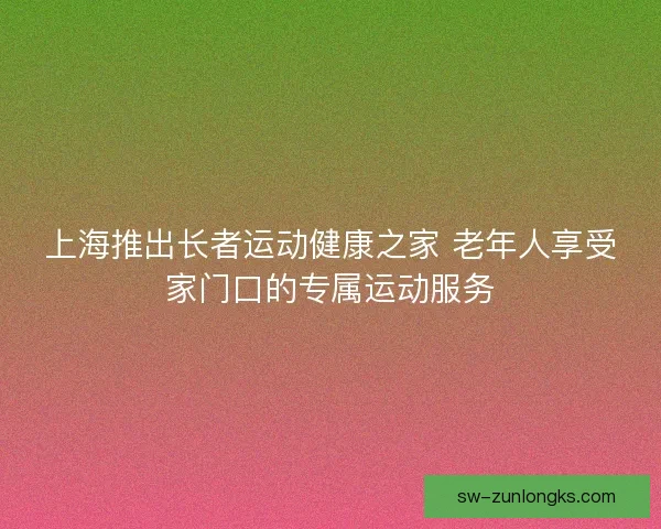 上海推出长者运动健康之家 老年人享受家门口的专属运动服务