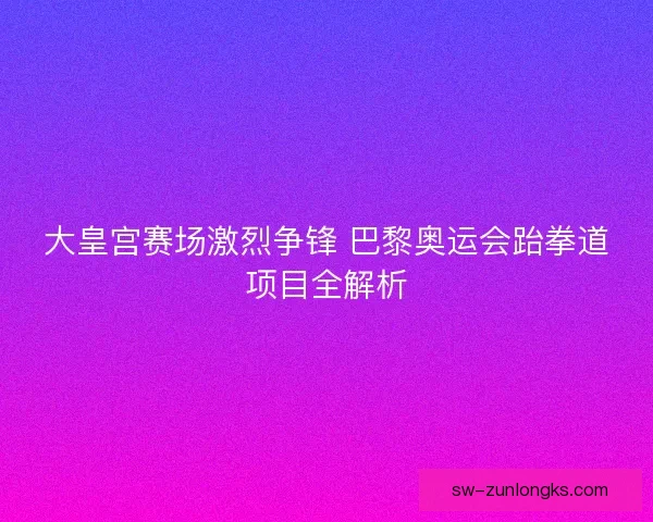 大皇宫赛场激烈争锋 巴黎奥运会跆拳道项目全解析 大皇宫赛场激烈争锋 巴黎奥运会跆拳道项目全解析