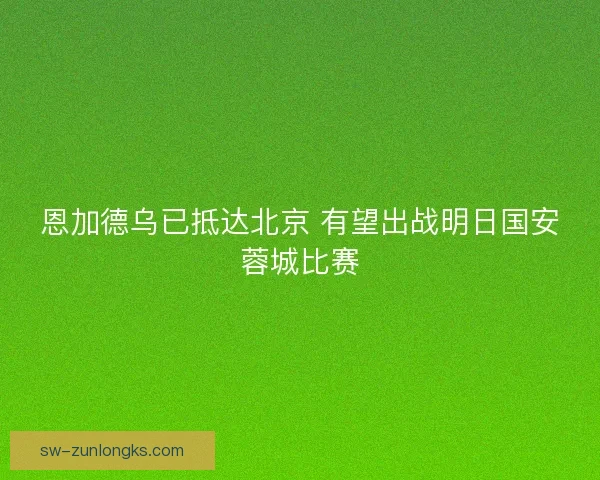 恩加德乌已抵达北京 有望出战明日国安蓉城比赛