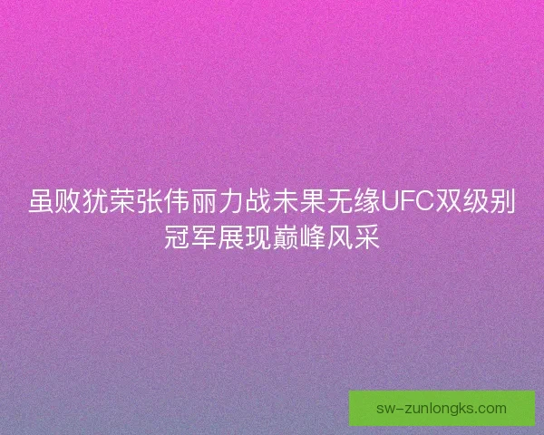 虽败犹荣张伟丽力战未果无缘UFC双级别冠军展现巅峰风采 虽败犹荣张伟丽力战未果无缘UFC双级别冠军展现巅峰风采