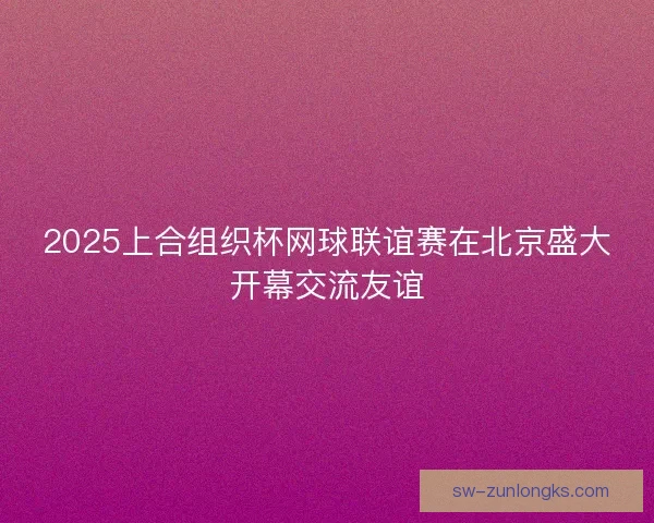 2025上合组织杯网球联谊赛在北京盛大开幕交流友谊 2025上合组织杯网球联谊赛在北京盛大开幕交流友谊
