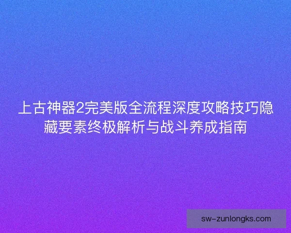 上古神器2完美版全流程深度攻略技巧隐藏要素终极解析与战斗养成指南 上古神器2完美版全流程深度攻略技巧隐藏要素终极解析与战斗养成指南