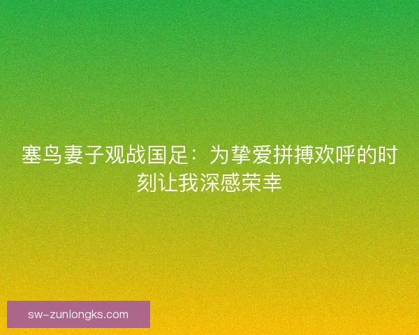 塞鸟妻子观战国足：为挚爱拼搏欢呼的时刻让我深感荣幸