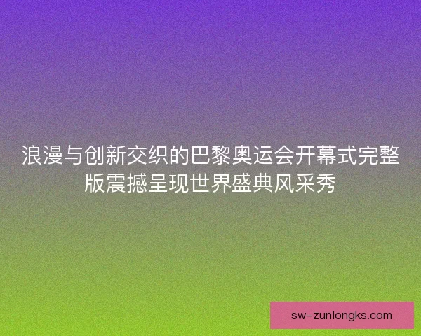 浪漫与创新交织的巴黎奥运会开幕式完整版震撼呈现世界盛典风采秀