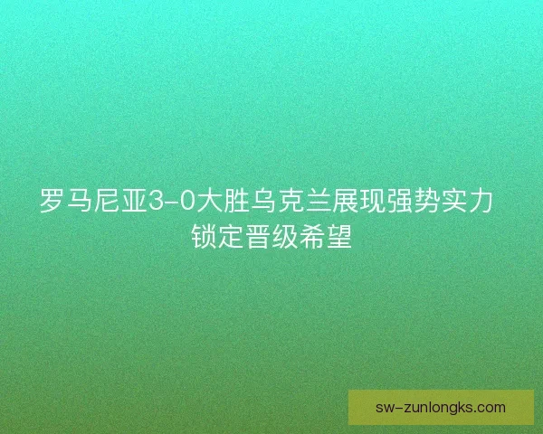 罗马尼亚3-0大胜乌克兰展现强势实力 锁定晋级希望