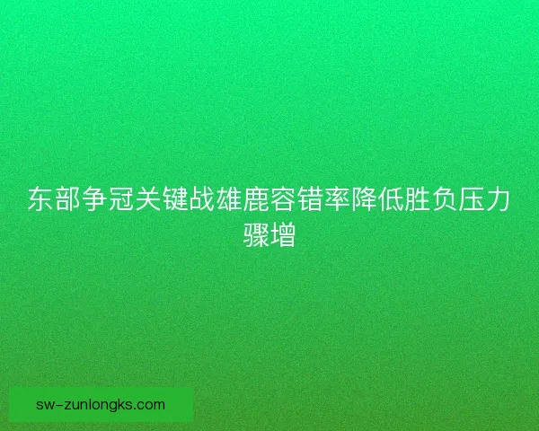 东部争冠关键战雄鹿容错率降低胜负压力骤增