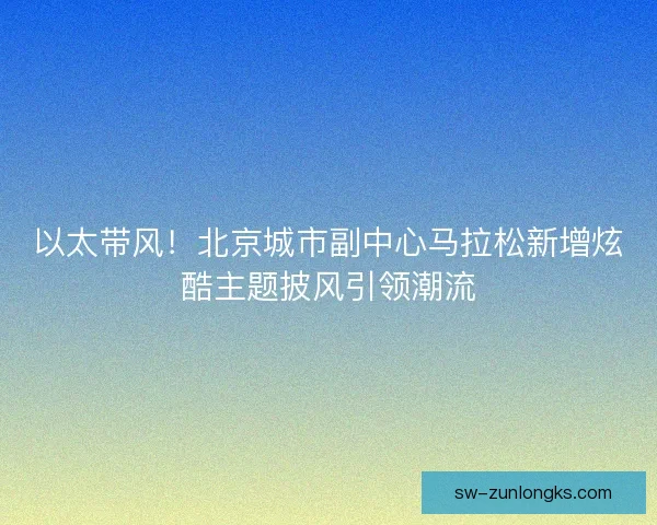 以太带风！北京城市副中心马拉松新增炫酷主题披风引领潮流