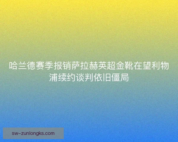 哈兰德赛季报销萨拉赫英超金靴在望利物浦续约谈判依旧僵局
