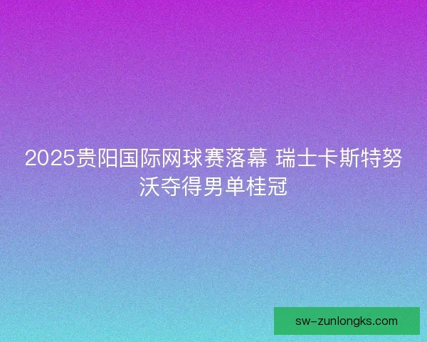 2025贵阳国际网球赛落幕 瑞士卡斯特努沃夺得男单桂冠