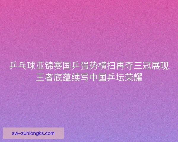 乒乓球亚锦赛国乒强势横扫再夺三冠展现王者底蕴续写中国乒坛荣耀